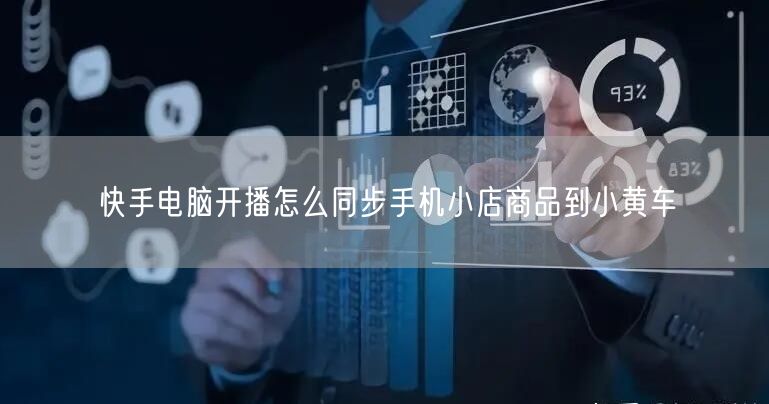 快手电脑开播怎么同步手机小店商品到小黄车