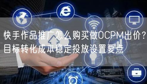 快手作品推广怎么购买做OCPM出价？目标转化成本稳定投放设置要点