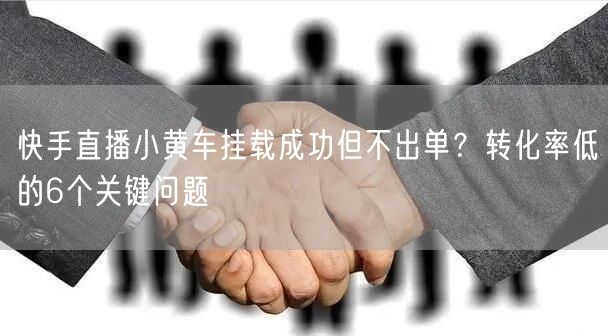 快手直播小黄车挂载成功但不出单？转化率低的6个关键问题