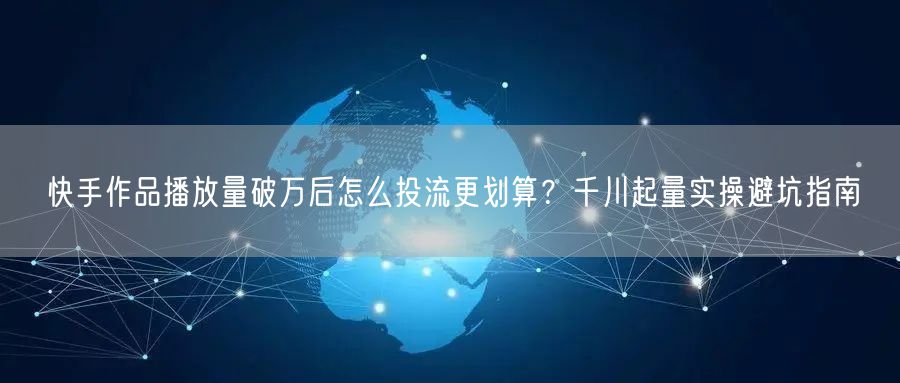 快手作品播放量破万后怎么投流更划算？千川起量实操避坑指南