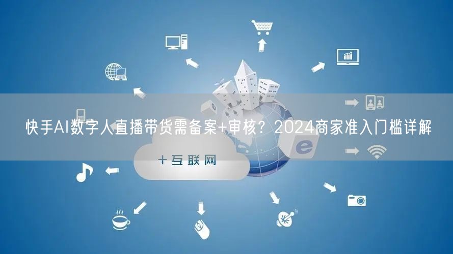 快手AI数字人直播带货需备案+审核？2024商家准入门槛详解