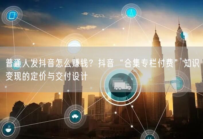 普通人发抖音怎么赚钱？抖音“合集专栏付费”知识变现的定价与交付设计