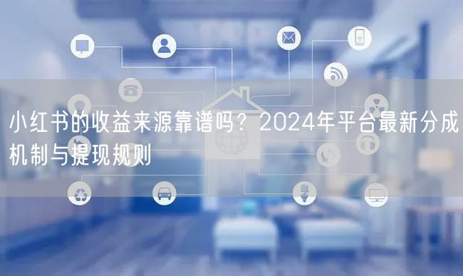 小红书的收益来源靠谱吗？2024年平台最新分成机制与提现规则