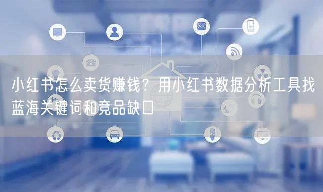 小红书怎么卖货赚钱？用小红书数据分析工具找蓝海关键词和竞品缺口