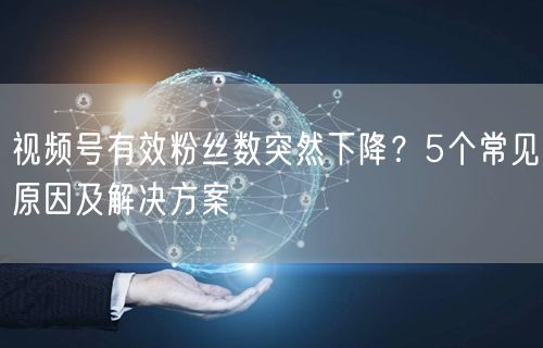视频号有效粉丝数突然下降？5个常见原因及解决方案