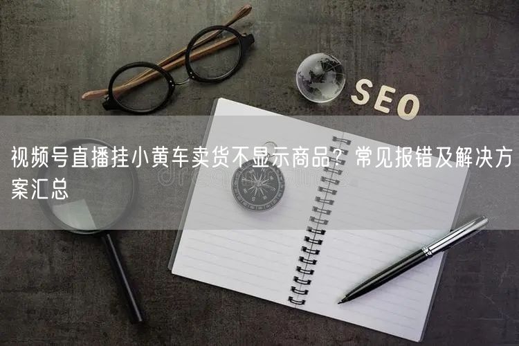 视频号直播挂小黄车卖货不显示商品？常见报错及解决方案汇总