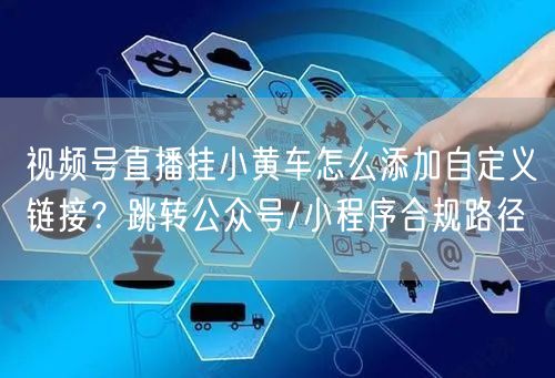 视频号直播挂小黄车怎么添加自定义链接？跳转公众号/小程序合规路径