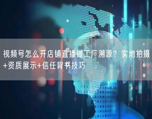视频号怎么开店铺直播做工厂溯源？实地拍摄+资质展示+信任背书技巧