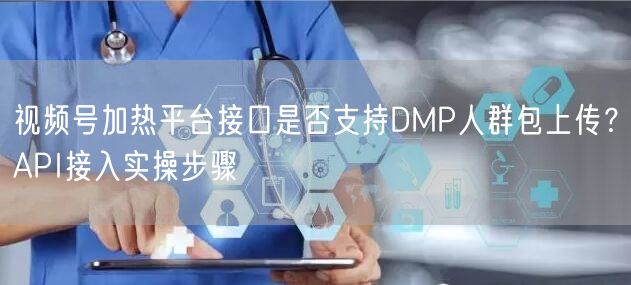 视频号加热平台接口是否支持DMP人群包上传？API接入实操步骤