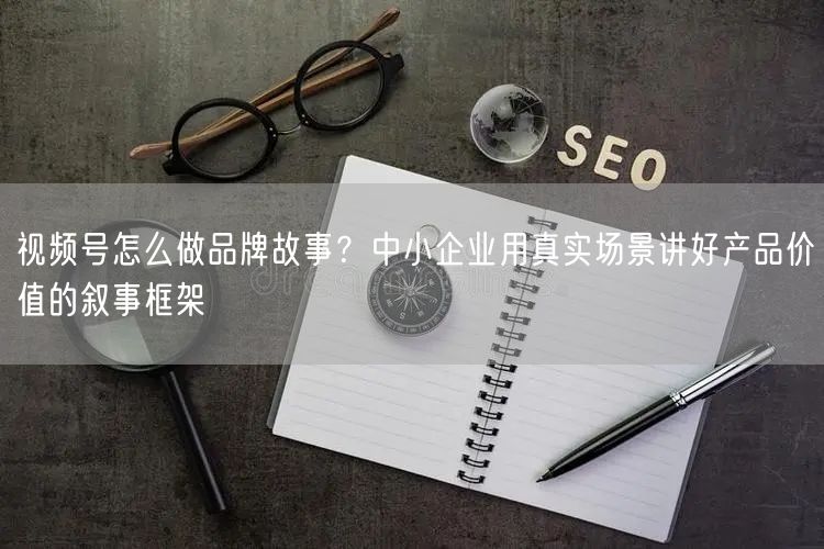 视频号怎么做品牌故事？中小企业用真实场景讲好产品价值的叙事框架