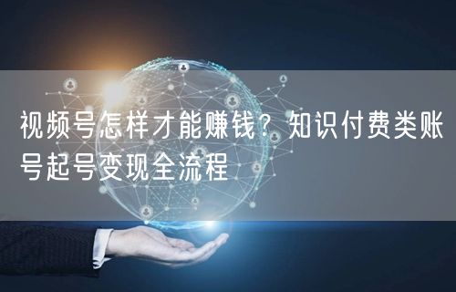 视频号怎样才能赚钱？知识付费类账号起号变现全流程