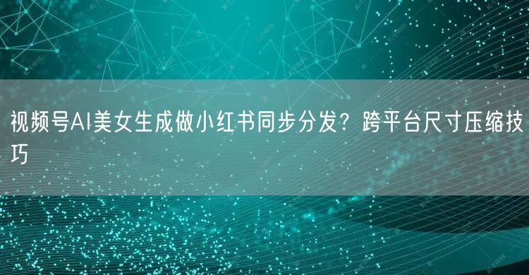 视频号AI美女生成做小红书同步分发？跨平台尺寸压缩技巧
