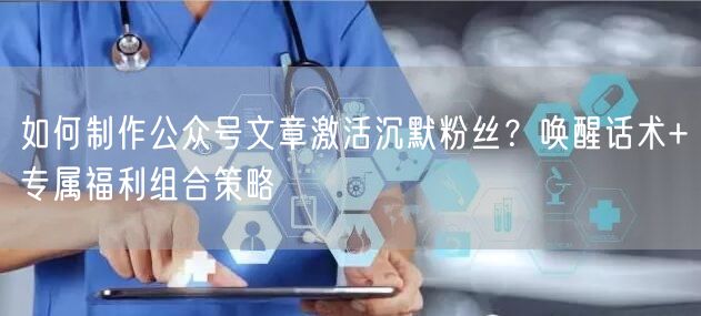 如何制作公众号文章激活沉默粉丝？唤醒话术+专属福利组合策略