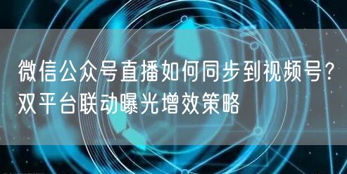 微信公众号直播如何同步到视频号？双平台联动曝光增效策略