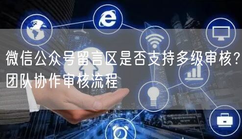 微信公众号留言区是否支持多级审核？团队协作审核流程