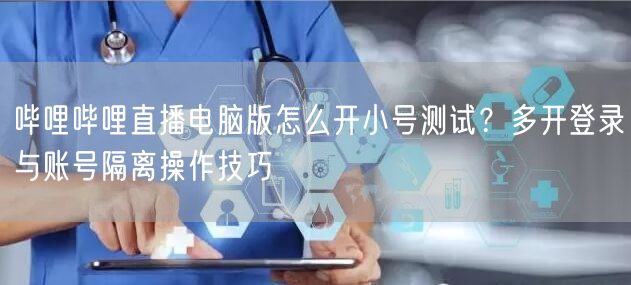 哔哩哔哩直播电脑版怎么开小号测试？多开登录与账号隔离操作技巧