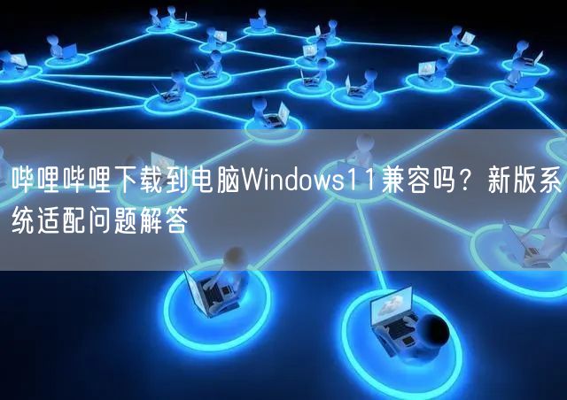 哔哩哔哩下载到电脑Windows11兼容吗？新版系统适配问题解答