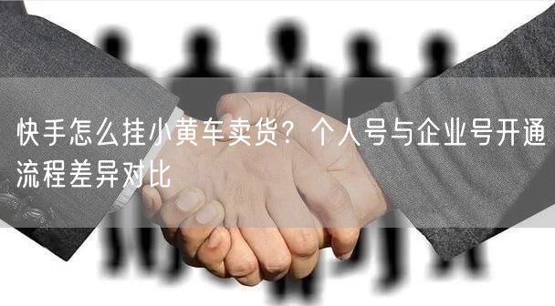 快手怎么挂小黄车卖货？个人号与企业号开通流程差异对比