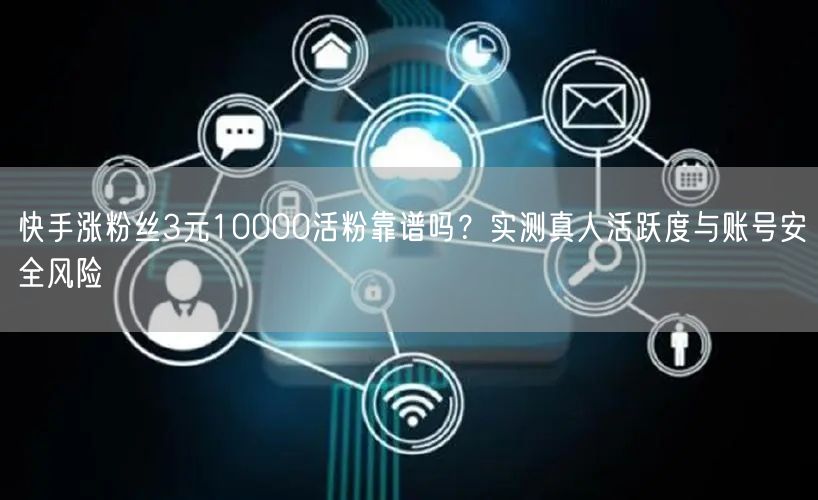快手涨粉丝3元10000活粉靠谱吗？实测真人活跃度与账号安全风险
