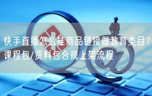 快手直播怎么挂商品链接做教育类目?课程包/资料包合规上架流程