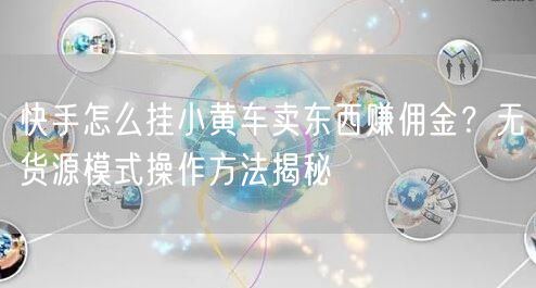 快手怎么挂小黄车卖东西赚佣金？无货源模式操作方法揭秘