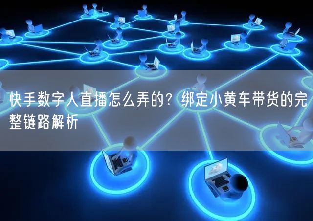 快手数字人直播怎么弄的？绑定小黄车带货的完整链路解析