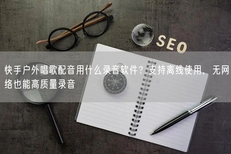 快手户外唱歌配音用什么录音软件？支持离线使用，无网络也能高质量录音