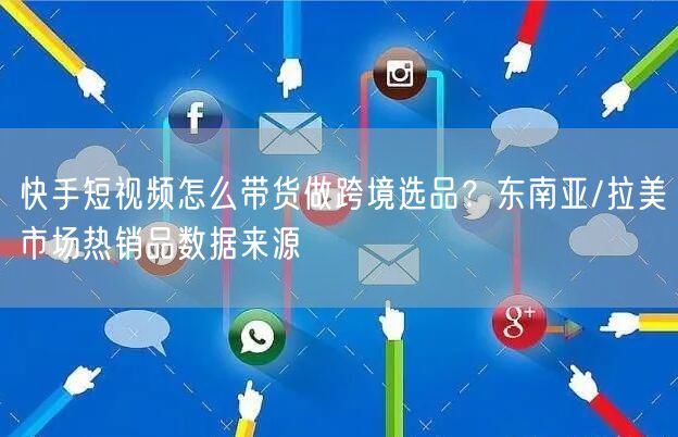 快手短视频怎么带货做跨境选品？东南亚/拉美市场热销品数据来源