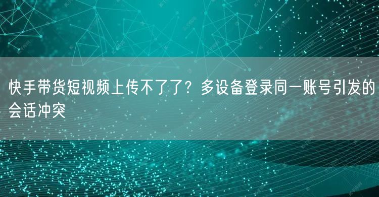 快手带货短视频上传不了了？多设备登录同一账号引发的会话冲突