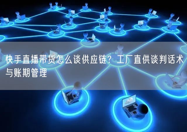 快手直播带货怎么谈供应链？工厂直供谈判话术与账期管理