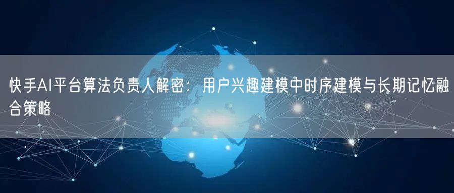 快手AI平台算法负责人解密：用户兴趣建模中时序建模与长期记忆融合策略