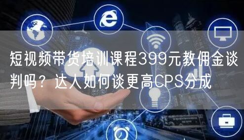 短视频带货培训课程399元教佣金谈判吗？达人如何谈更高CPS分成