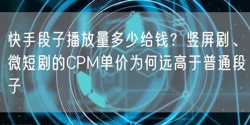快手段子播放量多少给钱？竖屏剧、微短剧的CPM单价为何远高于普通段子