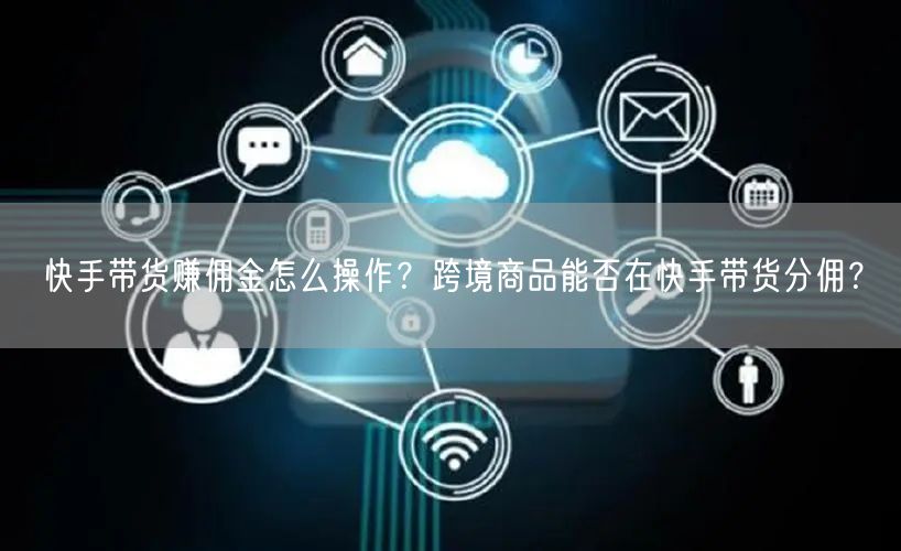 快手带货赚佣金怎么操作？跨境商品能否在快手带货分佣？