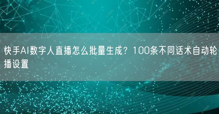 快手AI数字人直播怎么批量生成？100条不同话术自动轮播设置
