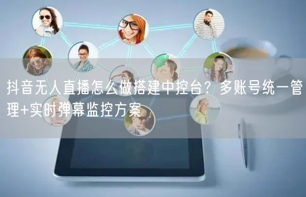 抖音无人直播怎么做搭建中控台？多账号统一管理+实时弹幕监控方案