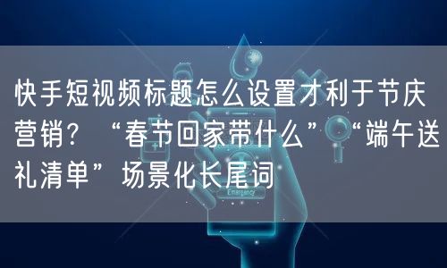 快手短视频标题怎么设置才利于节庆营销？“春节回家带什么”“端午送礼清单”场景化长尾词